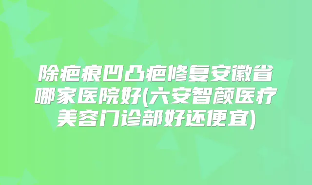 除疤痕凹凸疤修复安徽省哪家医院好(六安智颜医疗美容门诊部好还便宜)