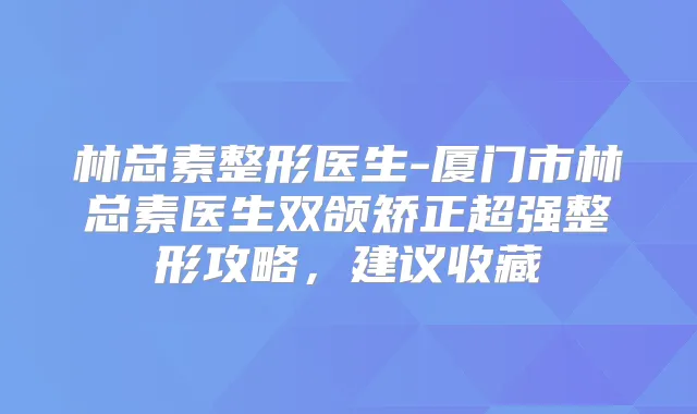 林总素整形医生-厦门市林总素医生双颌矫正超强整形攻略，建议收藏