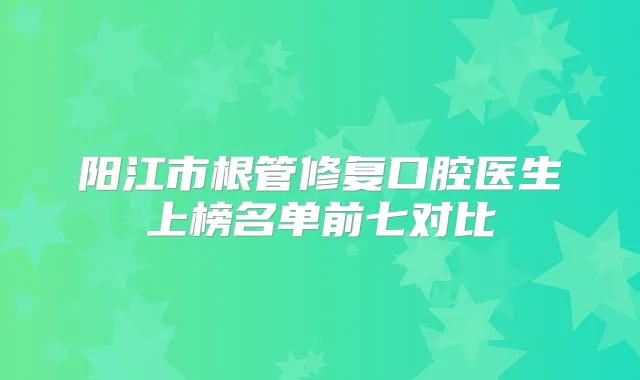 阳江市根管修复口腔医生上榜名单前七对比