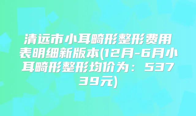 清远市小耳畸形整形费用表明细新版本(12月-6月小耳畸形整形均价为：53739元)