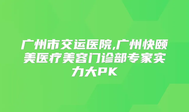 广州市交运医院,广州快颐美医疗美容门诊部专家实力大PK