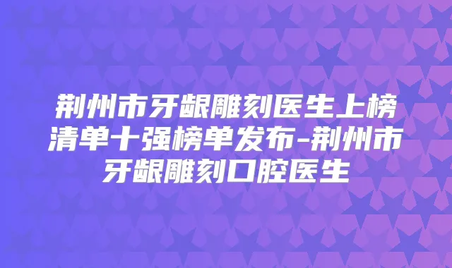 荆州市牙龈雕刻医生上榜清单十强榜单发布-荆州市牙龈雕刻口腔医生