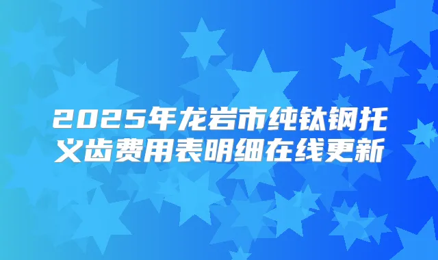 2025年龙岩市纯钛钢托义齿费用表明细在线更新