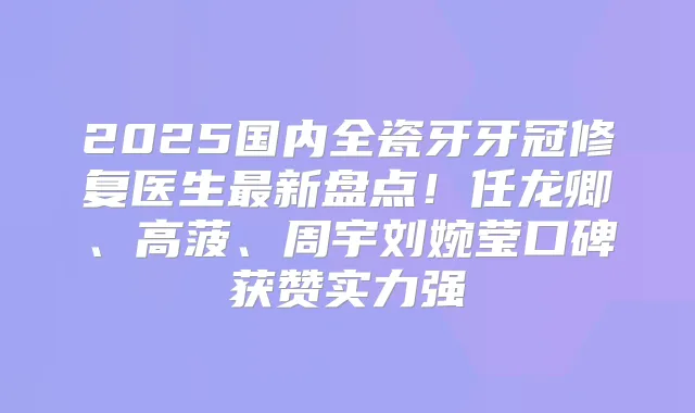 2025国内全瓷牙牙冠修复医生新盘点！任龙卿、高菠、周宇刘婉莹口碑获赞实力强