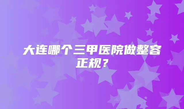 大连哪个三甲医院做整容正规？