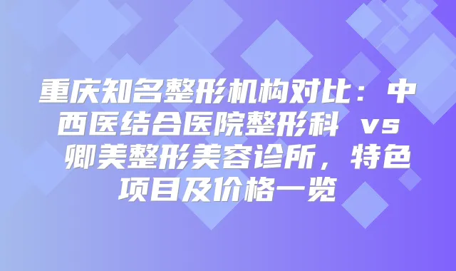 重庆知名整形机构对比：中西医结合医院整形科 vs 卿美整形美容诊所，特色项目及价格一览