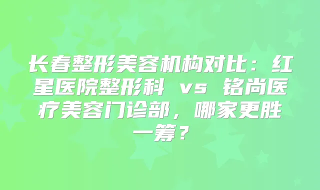 长春整形美容机构对比:红星医院整形科 vs 铭尚医疗美容门诊部,哪家更胜一筹?
