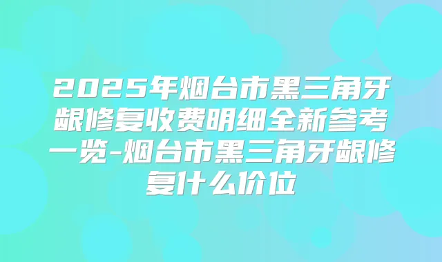 2025年烟台市黑三角牙龈修复收费明细全新参考一览-烟台市黑三角牙龈修复什么价位
