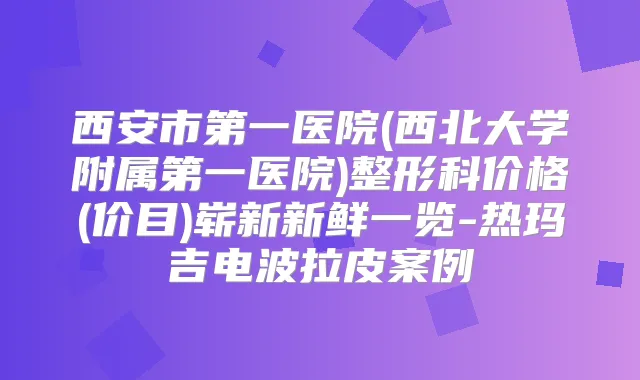 西安市第一医院(西北大学附属第一医院)整形科价格(价目)崭新新鲜一览-热玛吉电波拉皮案例