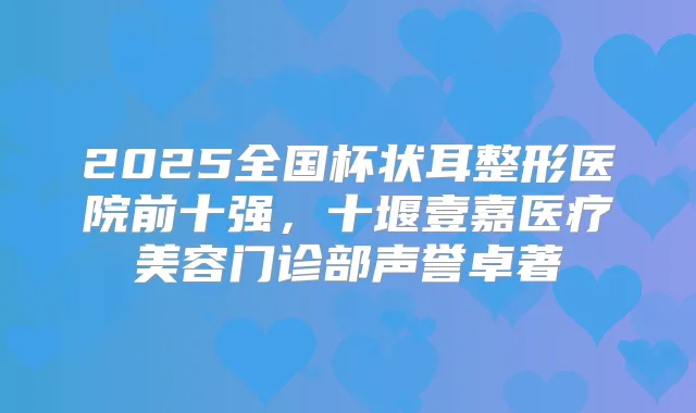 2025全国杯状耳整形医院前十强,十堰壹嘉医疗美容门诊部声誉卓著