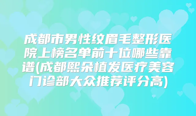 成都市男性纹眉毛整形医院上榜名单前十位哪些靠谱(成都熙朵植发医疗美容门诊部大众推荐评分高)