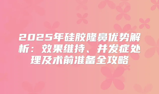 2025年硅胶隆鼻优势解析：效果维持、并发症处理及术前准备全攻略