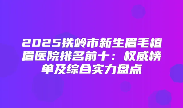 2025铁岭市新生眉毛植眉医院排名前十：榜单及综合实力盘点