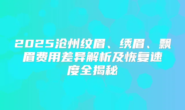 2025沧州纹眉、绣眉、飘眉费用差异解析及恢复速度全揭秘