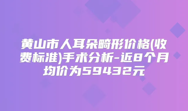 黄山市人耳朵畸形价格(收费标准)手术分析-近8个月均价为59432元