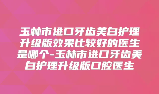 玉林市进口牙齿美白护理升级版效果比较好的医生是哪个-玉林市进口牙齿美白护理升级版口腔医生