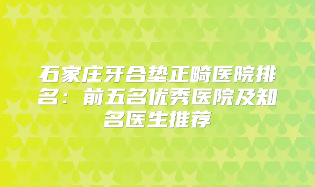 石家庄牙合垫正畸医院排名：前五名优秀医院及知名医生推荐