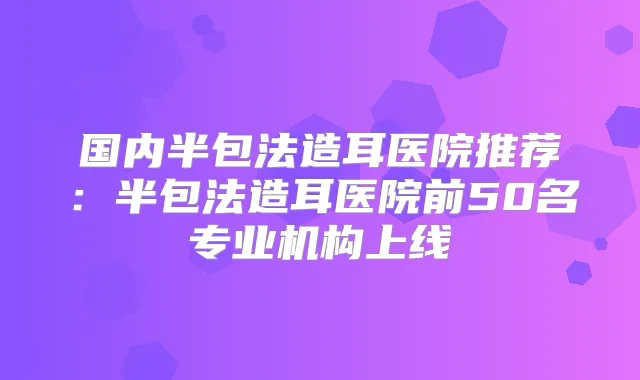 国内半包法造耳医院推荐:半包法造耳医院前50名专业机构上线