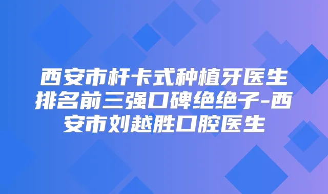 西安市杆卡式种植牙医生排名前三强口碑绝绝子-西安市刘越胜口腔医生