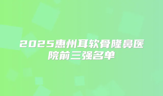 2025惠州耳软骨隆鼻医院前三强名单