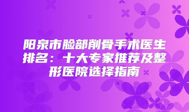 阳泉市脸部削骨手术医生排名：十大专家推荐及整形医院选择指南