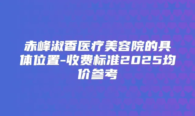 赤峰淑香医疗美容院的具体位置-收费标准2025均价参考