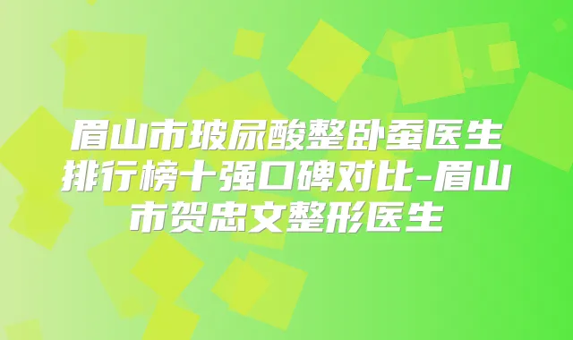 眉山市玻尿酸整卧蚕医生排行榜十强口碑对比-眉山市贺忠文整形医生