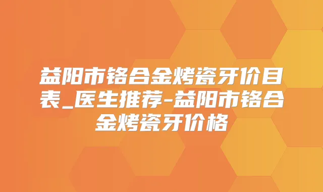 益阳市铬合金烤瓷牙价目表_医生推荐-益阳市铬合金烤瓷牙价格
