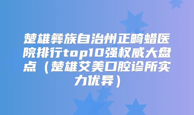 楚雄彝族自治州正畸蜡医院排行top10强大盘点（楚雄艾美口腔诊所实力优异）