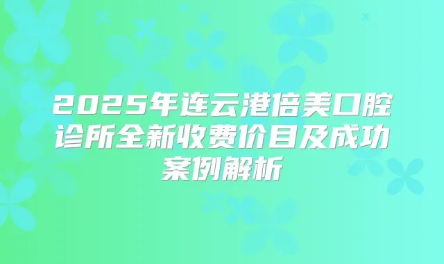 2025年连云港倍美口腔诊所全新收费价目及成功案例解析