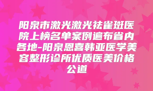 阳泉市激光激光祛雀斑医院上榜名单案例遍布省内各地-阳泉恩喜韩亚医学美容整形诊所优质医美价格公道
