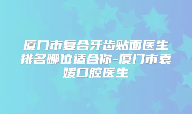 厦门市复合牙齿贴面医生排名哪位适合你-厦门市袁媛口腔医生