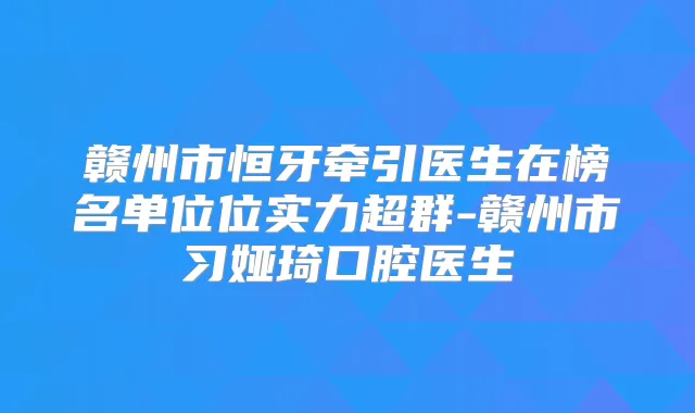 赣州市恒牙牵引医生在榜名单位位实力超群-赣州市习娅琦口腔医生