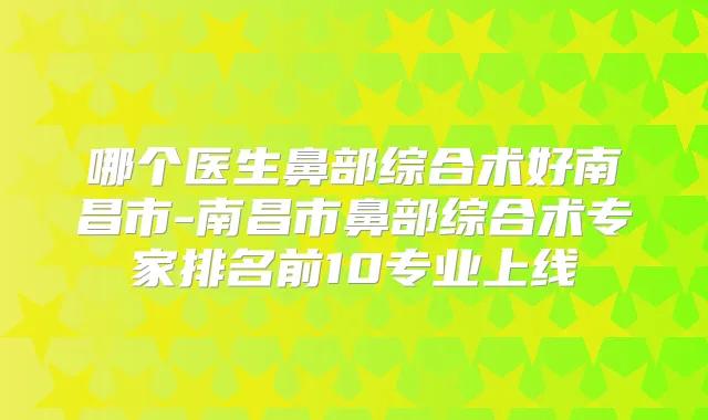 哪个医生鼻部综合术好南昌市-南昌市鼻部综合术专家排名前10专业上线