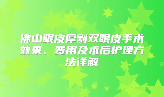 佛山眼皮厚割双眼皮手术效果、费用及术后护理方法详解