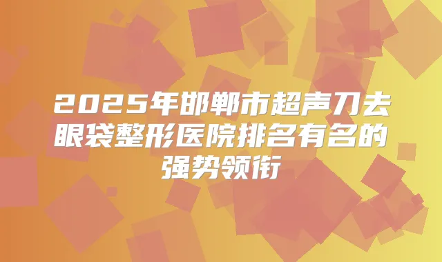 2025年邯郸市超声刀去眼袋整形医院排名有名的强势领衔