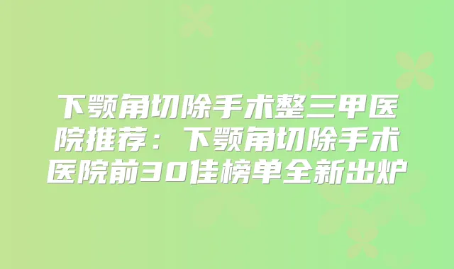 下颚角切除手术整三甲医院推荐：下颚角切除手术医院前30佳榜单全新出炉