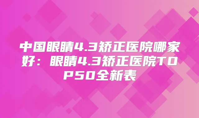 中国眼睛4.3矫正医院哪家好:眼睛4.3矫正医院TOP50全新表