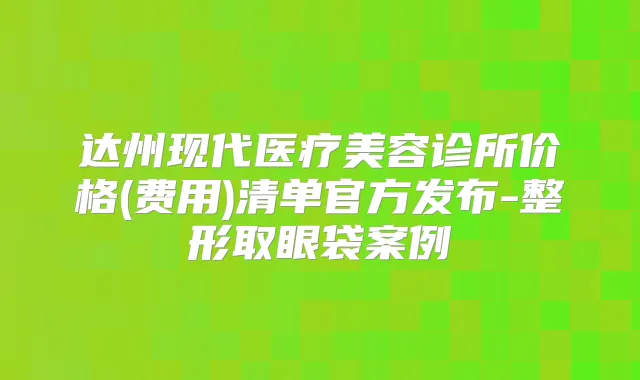 达州现代医疗美容诊所价格(费用)清单官方发布-整形取眼袋案例