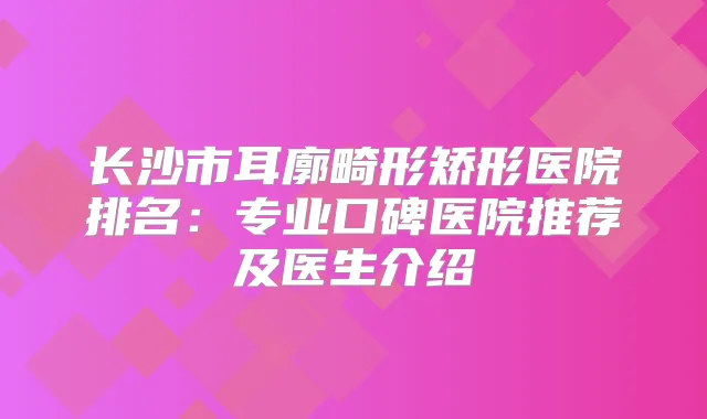 长沙市耳廓畸形矫形医院排名：专业口碑医院推荐及医生介绍