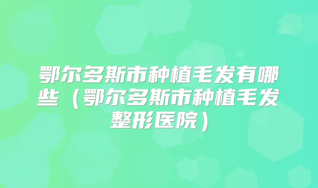 鄂尔多斯市种植毛发有哪些(鄂尔多斯市种植毛发整形医院)