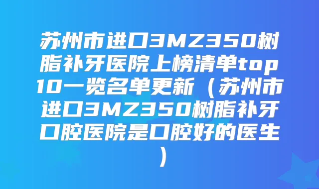 苏州市进口3MZ350树脂补牙医院上榜清单top10一览名单更新（苏州市进口3MZ350树脂补牙口腔医院是口腔好的医生）