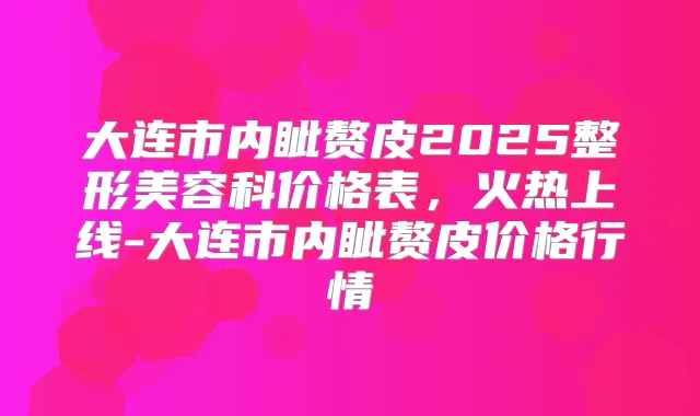 大连市内眦赘皮2025整形美容科价格表，火热上线-大连市内眦赘皮价格行情