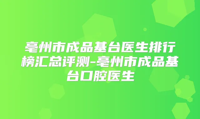 亳州市成品基台医生排行榜汇总评测-亳州市成品基台口腔医生