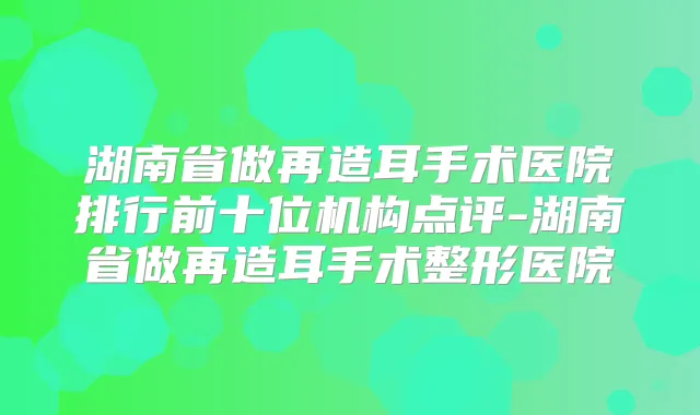 湖南省做再造耳手术医院排行前十位机构点评-湖南省做再造耳手术整形医院