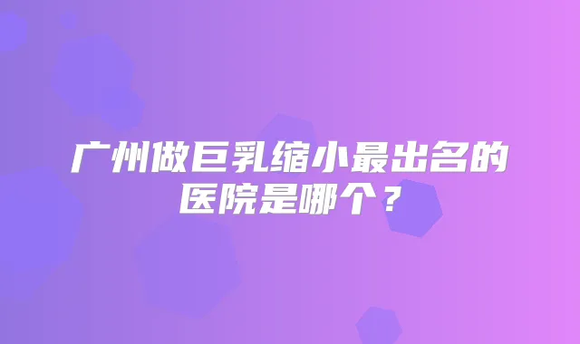 广州做巨乳缩小出名的医院是哪个？