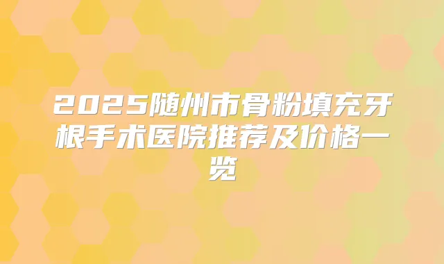 2025随州市骨粉填充牙根手术医院推荐及价格一览