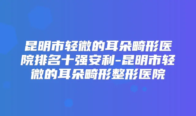 昆明市轻微的耳朵畸形医院排名十强安利-昆明市轻微的耳朵畸形整形医院