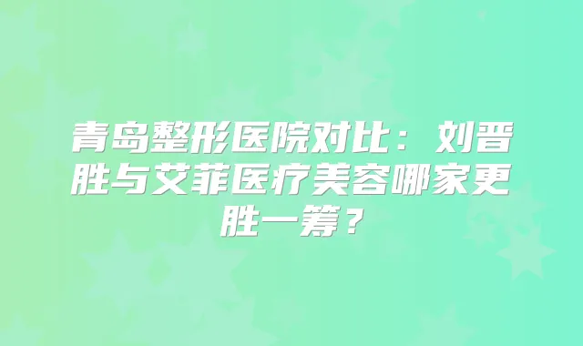 青岛整形医院对比：刘晋胜与艾菲医疗美容哪家更胜一筹？