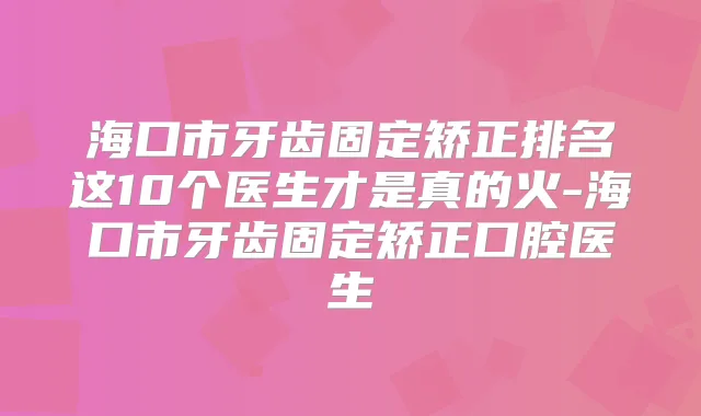 海口市牙齿固定矫正排名这10个医生才是真的火-海口市牙齿固定矫正口腔医生